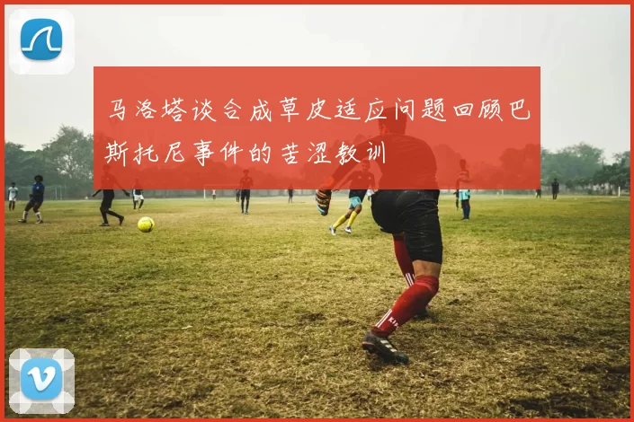 马洛塔谈合成草皮适应问题回顾巴斯托尼事件的苦涩教训