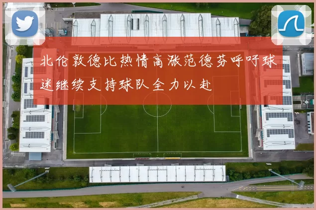 北伦敦德比热情高涨范德芬呼吁球迷继续支持球队全力以赴