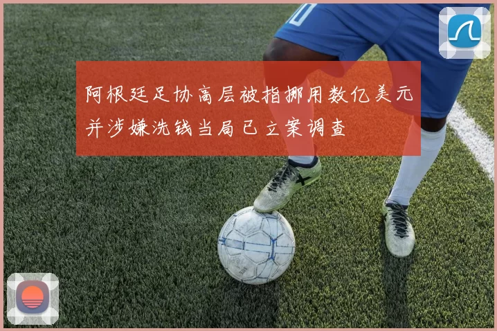 阿根廷足协高层被指挪用数亿美元并涉嫌洗钱当局已立案调查