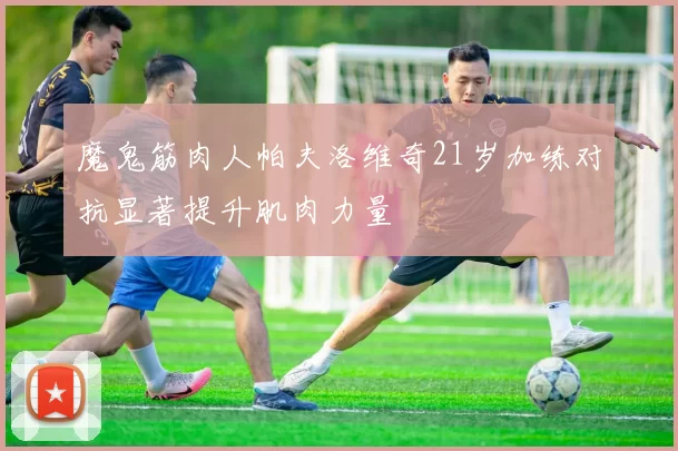 魔鬼筋肉人帕夫洛维奇21岁加练对抗显著提升肌肉力量