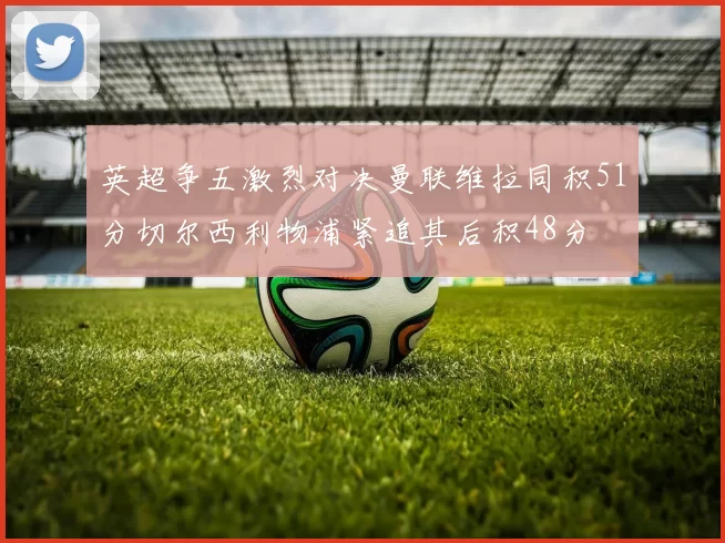 英超争五激烈对决曼联维拉同积51分切尔西利物浦紧追其后积48分
