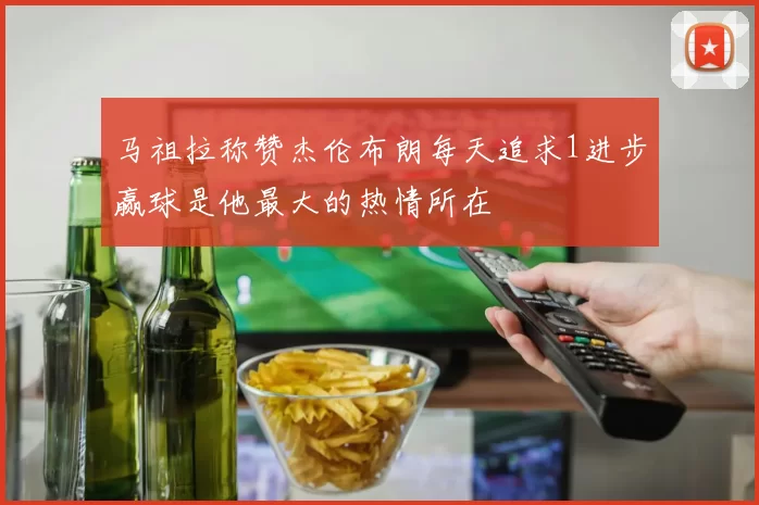 马祖拉称赞杰伦布朗每天追求1进步赢球是他最大的热情所在