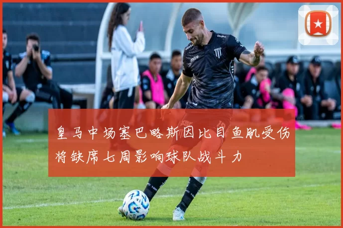 皇马中场塞巴略斯因比目鱼肌受伤将缺席七周影响球队战斗力