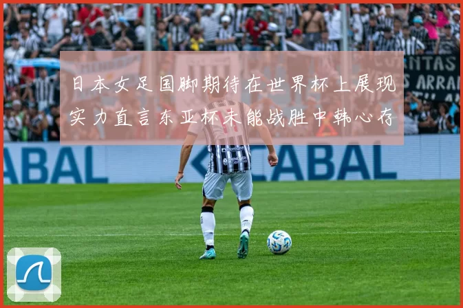 日本女足国脚期待在世界杯上展现实力直言东亚杯未能战胜中韩心存不甘