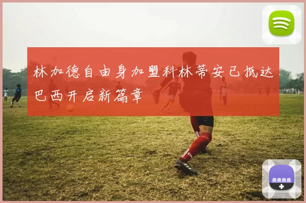 林加德自由身加盟科林蒂安已抵达巴西开启新篇章
