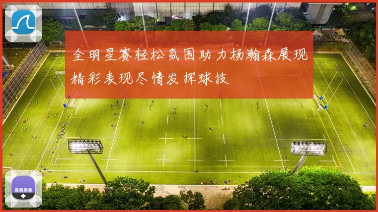 全明星赛轻松氛围助力杨瀚森展现精彩表现尽情发挥球技