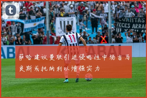 萨哈建议曼联引进侵略性中场吉马良斯或托纳利以增强实力