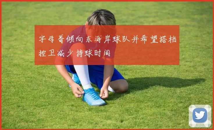 字母哥倾向东海岸球队并希望搭档控卫减少持球时间