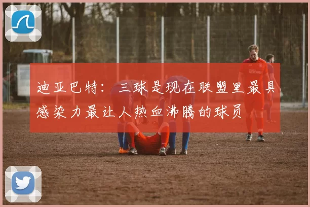 迪亚巴特：三球是现在联盟里最具感染力最让人热血沸腾的球员