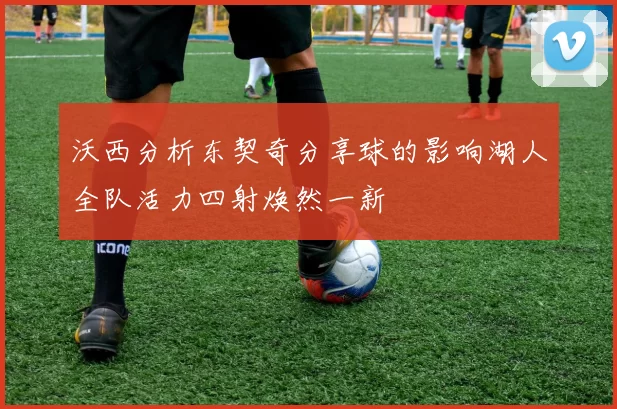 沃西分析东契奇分享球的影响湖人全队活力四射焕然一新