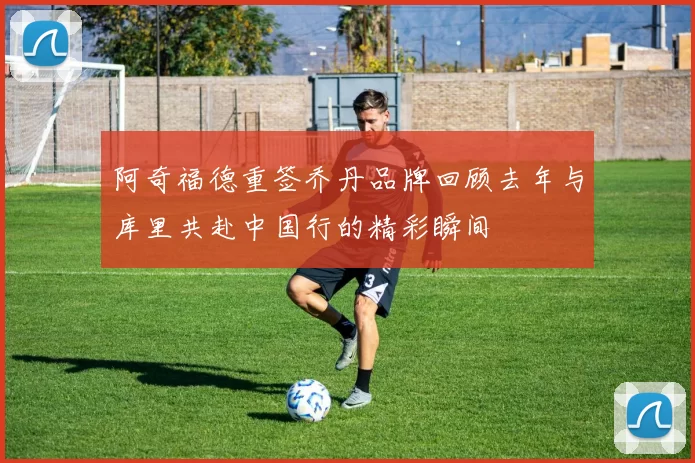 阿奇福德重签乔丹品牌回顾去年与库里共赴中国行的精彩瞬间