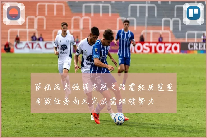 萨福诺夫强调夺冠之路需经历重重考验任务尚未完成需继续努力