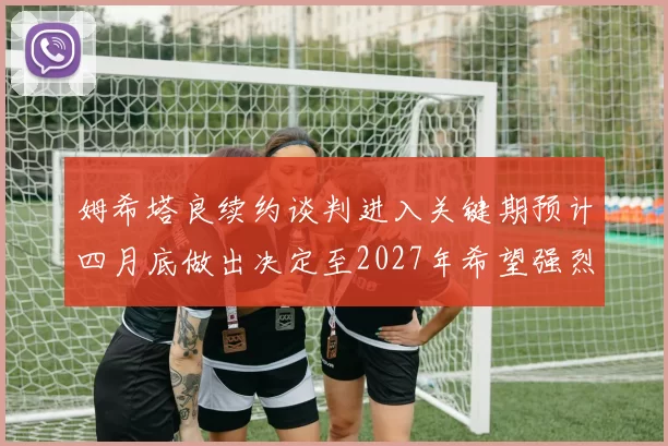 姆希塔良续约谈判进入关键期预计四月底做出决定至2027年希望强烈