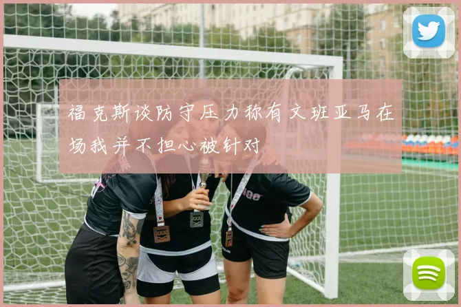 福克斯谈防守压力称有文班亚马在场我并不担心被针对