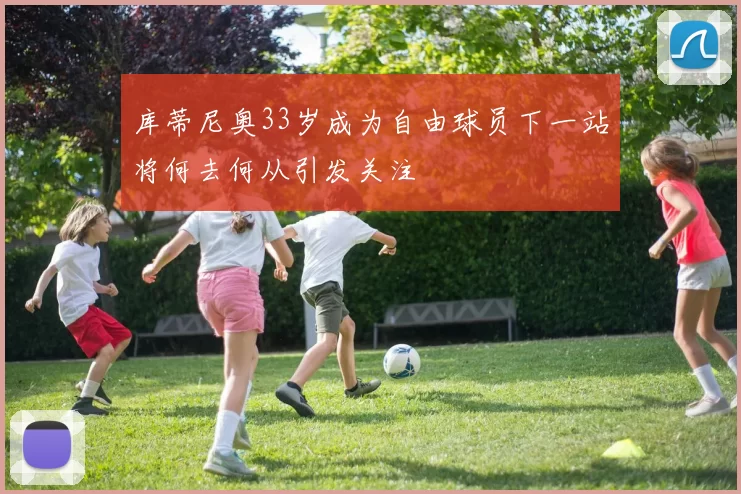 库蒂尼奥33岁成为自由球员下一站将何去何从引发关注