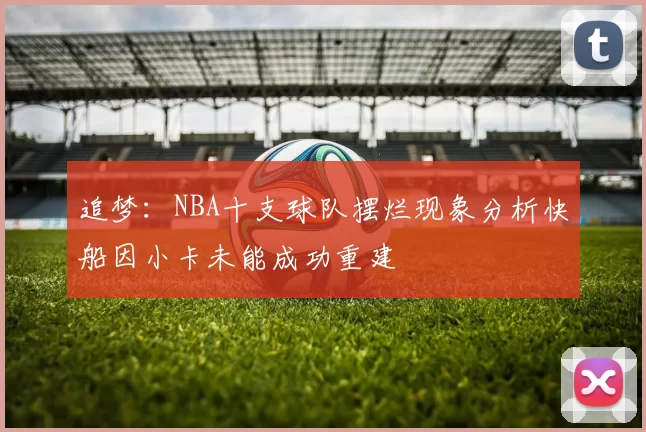 追梦：NBA十支球队摆烂现象分析快船因小卡未能成功重建