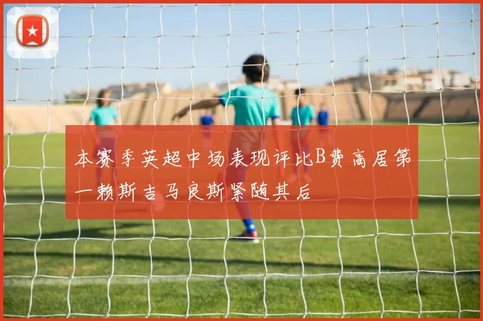 本赛季英超中场表现评比B费高居第一赖斯吉马良斯紧随其后