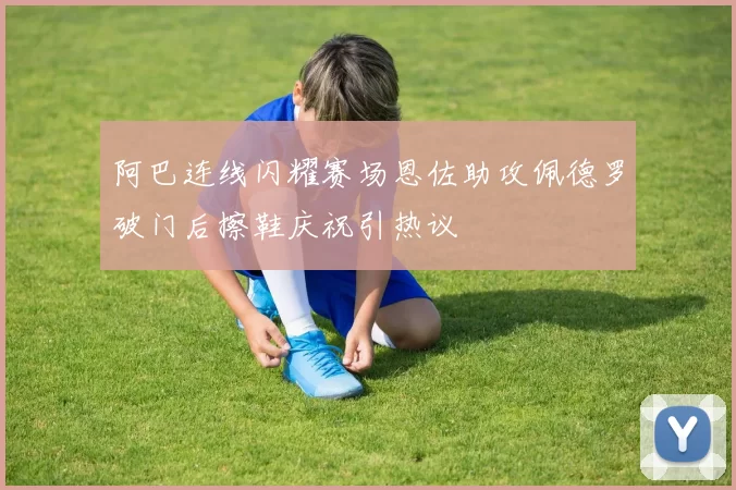 阿巴连线闪耀赛场恩佐助攻佩德罗破门后擦鞋庆祝引热议