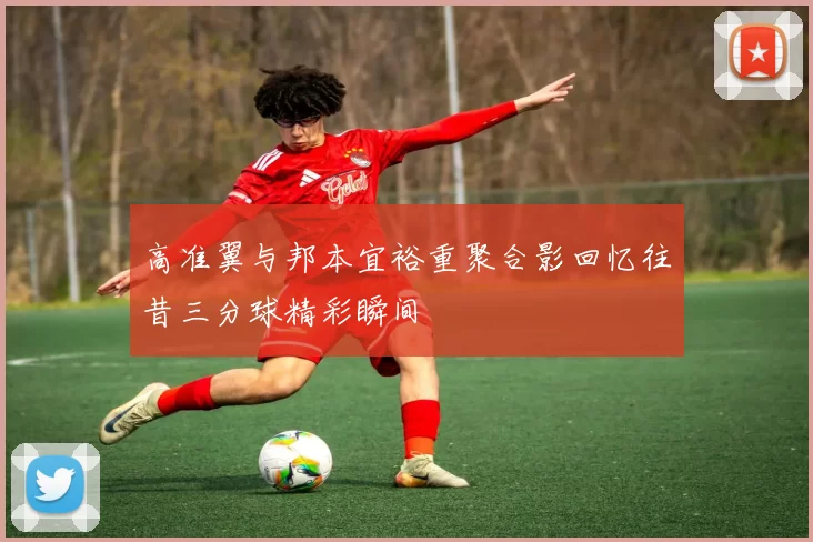 高准翼与邦本宜裕重聚合影回忆往昔三分球精彩瞬间