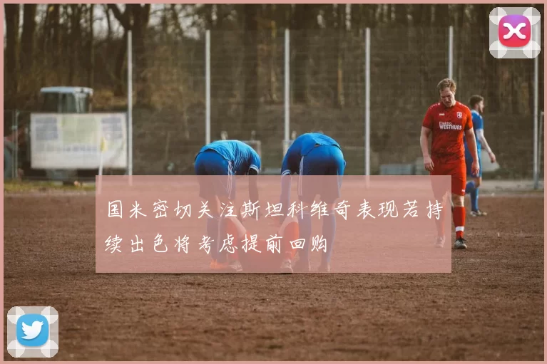 国米密切关注斯坦科维奇表现若持续出色将考虑提前回购