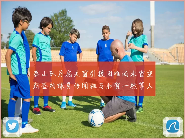 泰山队月底关窗引援困难尚未官宣新签约球员传闻祖马和贺一然等人