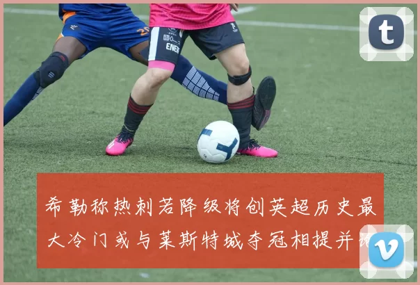 希勒称热刺若降级将创英超历史最大冷门或与莱斯特城夺冠相提并论