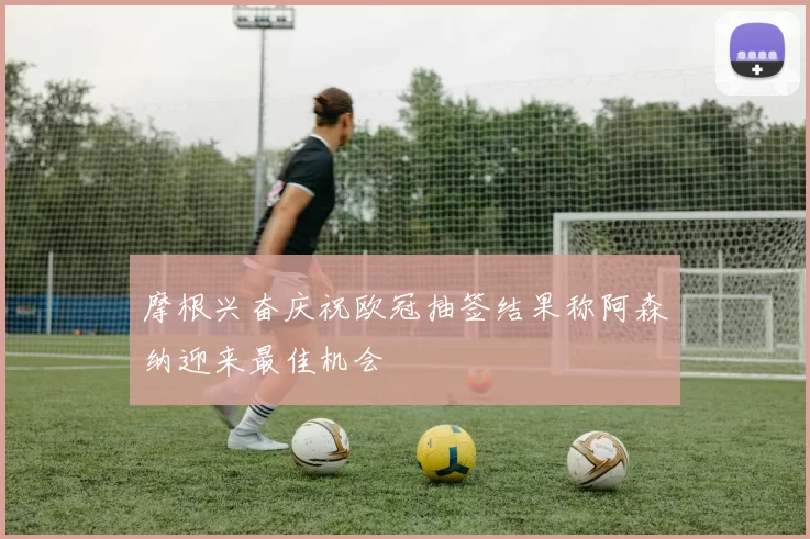 摩根兴奋庆祝欧冠抽签结果称阿森纳迎来最佳机会